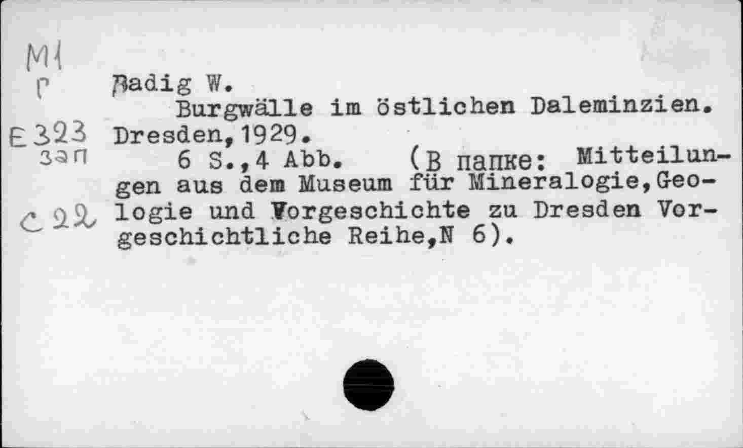 ﻿Ml
p ^adig W.
Burgwälle im östlichen Daleminzien.
E3>23 Dresden, 1929.
33п б S.,4 Abb. (ß папке: Mitteilungen aus dem Museum für Mineralogie,Geo-logie und Vorgeschichte zu Dresden Vorgeschichtliche Reihe,N 6).